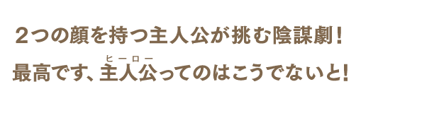 2つの顔を持つ主人公が挑む陰謀劇！　最高です、主人公最高です（ヒーロー）ってのはこうでないと！